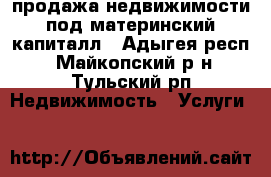 продажа недвижимости под материнский капиталл - Адыгея респ., Майкопский р-н, Тульский рп Недвижимость » Услуги   
